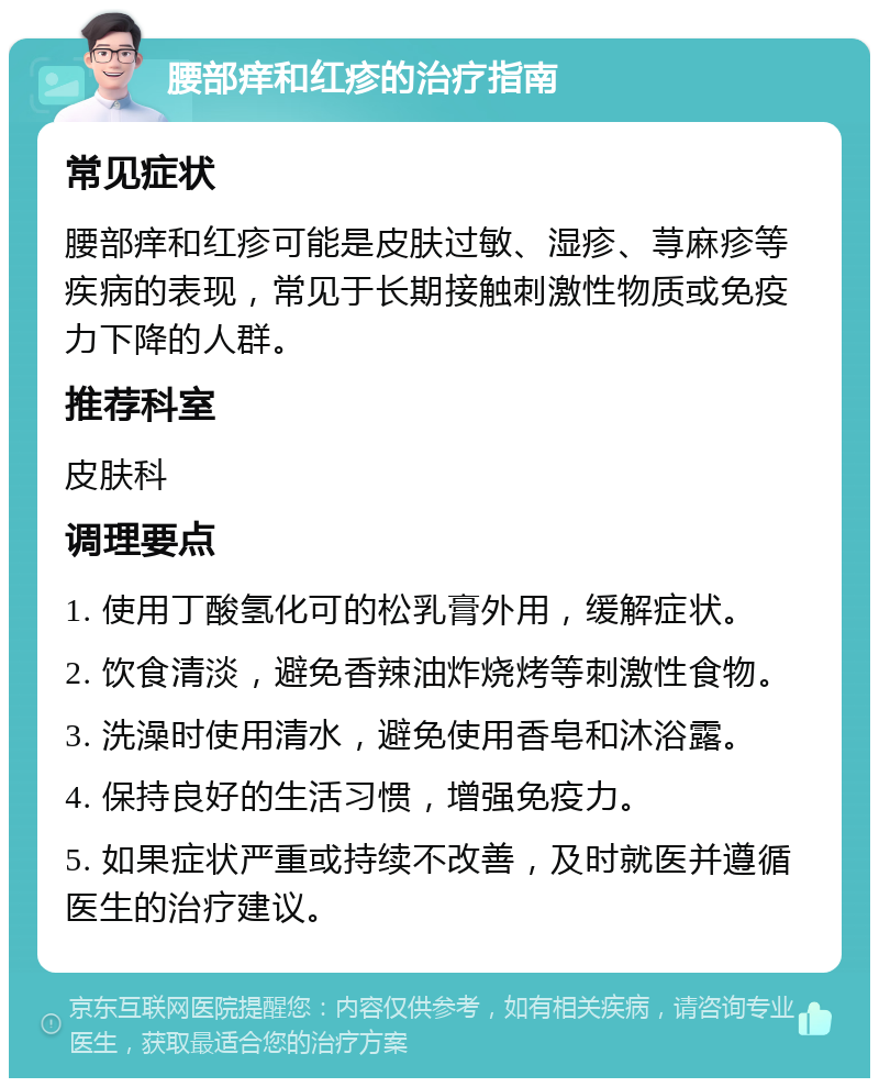 腰部痒和红疹的治疗指南 常见症状 腰部痒和红疹可能是皮肤过敏、湿疹、荨麻疹等疾病的表现，常见于长期接触刺激性物质或免疫力下降的人群。 推荐科室 皮肤科 调理要点 1. 使用丁酸氢化可的松乳膏外用，缓解症状。 2. 饮食清淡，避免香辣油炸烧烤等刺激性食物。 3. 洗澡时使用清水，避免使用香皂和沐浴露。 4. 保持良好的生活习惯，增强免疫力。 5. 如果症状严重或持续不改善，及时就医并遵循医生的治疗建议。