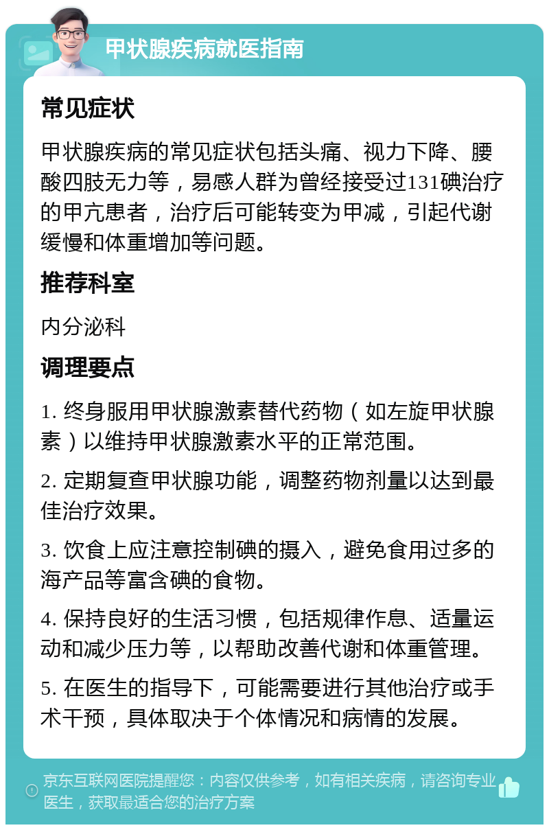 甲状腺疾病就医指南 常见症状 甲状腺疾病的常见症状包括头痛、视力下降、腰酸四肢无力等，易感人群为曾经接受过131碘治疗的甲亢患者，治疗后可能转变为甲减，引起代谢缓慢和体重增加等问题。 推荐科室 内分泌科 调理要点 1. 终身服用甲状腺激素替代药物（如左旋甲状腺素）以维持甲状腺激素水平的正常范围。 2. 定期复查甲状腺功能，调整药物剂量以达到最佳治疗效果。 3. 饮食上应注意控制碘的摄入，避免食用过多的海产品等富含碘的食物。 4. 保持良好的生活习惯，包括规律作息、适量运动和减少压力等，以帮助改善代谢和体重管理。 5. 在医生的指导下，可能需要进行其他治疗或手术干预，具体取决于个体情况和病情的发展。