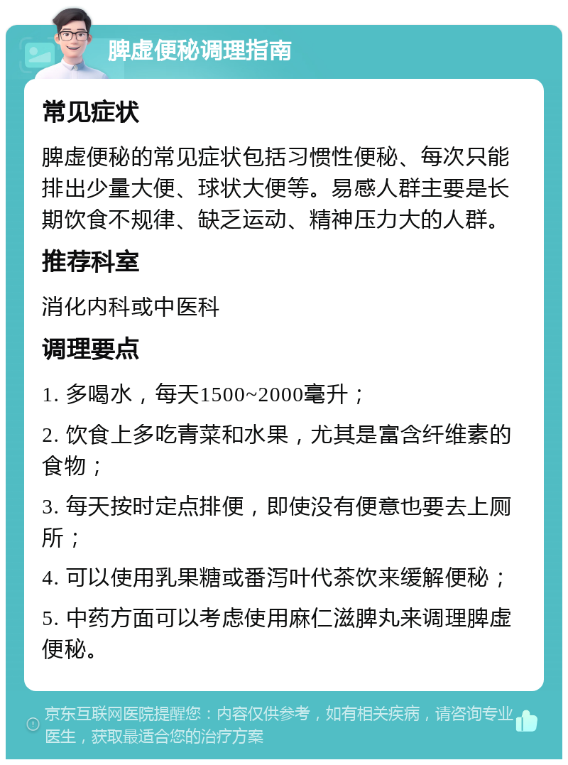 脾虚便秘调理指南 常见症状 脾虚便秘的常见症状包括习惯性便秘、每次只能排出少量大便、球状大便等。易感人群主要是长期饮食不规律、缺乏运动、精神压力大的人群。 推荐科室 消化内科或中医科 调理要点 1. 多喝水，每天1500~2000毫升； 2. 饮食上多吃青菜和水果，尤其是富含纤维素的食物； 3. 每天按时定点排便，即使没有便意也要去上厕所； 4. 可以使用乳果糖或番泻叶代茶饮来缓解便秘； 5. 中药方面可以考虑使用麻仁滋脾丸来调理脾虚便秘。