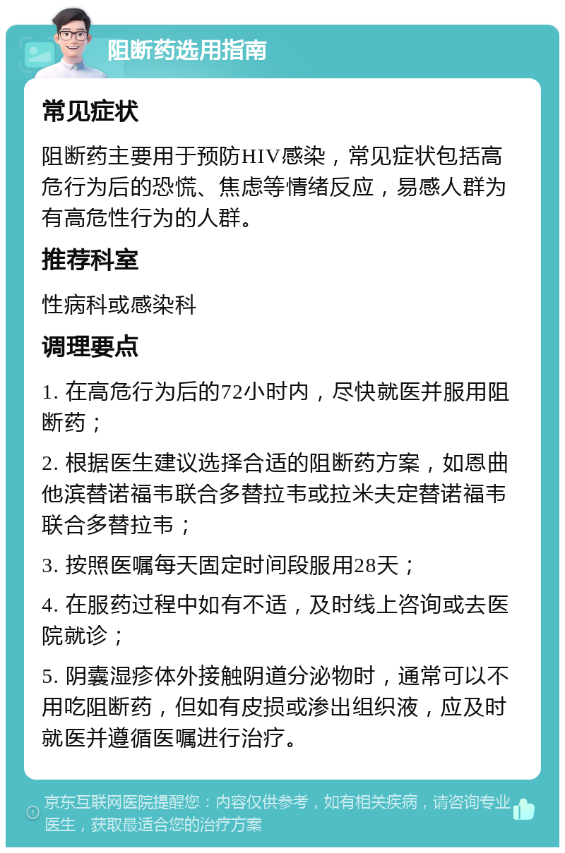 阻断药选用指南 常见症状 阻断药主要用于预防HIV感染，常见症状包括高危行为后的恐慌、焦虑等情绪反应，易感人群为有高危性行为的人群。 推荐科室 性病科或感染科 调理要点 1. 在高危行为后的72小时内，尽快就医并服用阻断药； 2. 根据医生建议选择合适的阻断药方案，如恩曲他滨替诺福韦联合多替拉韦或拉米夫定替诺福韦联合多替拉韦； 3. 按照医嘱每天固定时间段服用28天； 4. 在服药过程中如有不适，及时线上咨询或去医院就诊； 5. 阴囊湿疹体外接触阴道分泌物时，通常可以不用吃阻断药，但如有皮损或渗出组织液，应及时就医并遵循医嘱进行治疗。