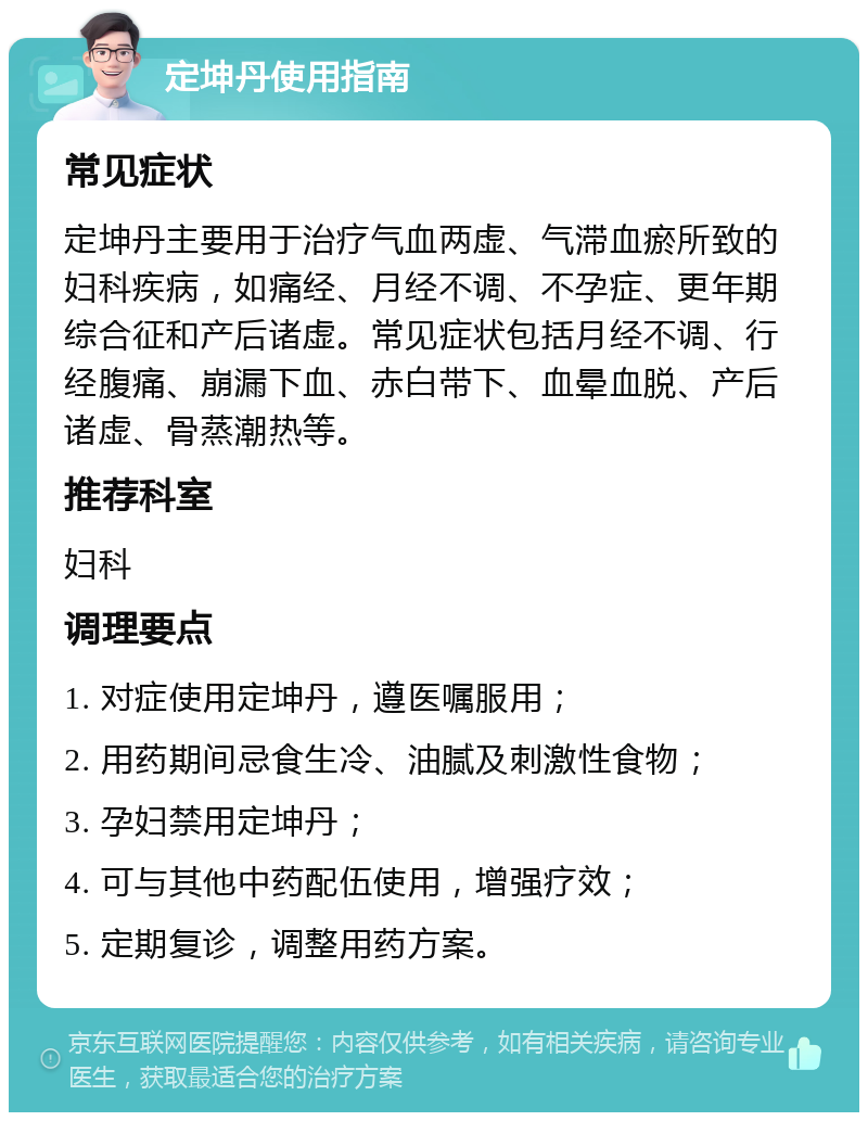 定坤丹使用指南 常见症状 定坤丹主要用于治疗气血两虚、气滞血瘀所致的妇科疾病，如痛经、月经不调、不孕症、更年期综合征和产后诸虚。常见症状包括月经不调、行经腹痛、崩漏下血、赤白带下、血晕血脱、产后诸虚、骨蒸潮热等。 推荐科室 妇科 调理要点 1. 对症使用定坤丹，遵医嘱服用； 2. 用药期间忌食生冷、油腻及刺激性食物； 3. 孕妇禁用定坤丹； 4. 可与其他中药配伍使用，增强疗效； 5. 定期复诊，调整用药方案。