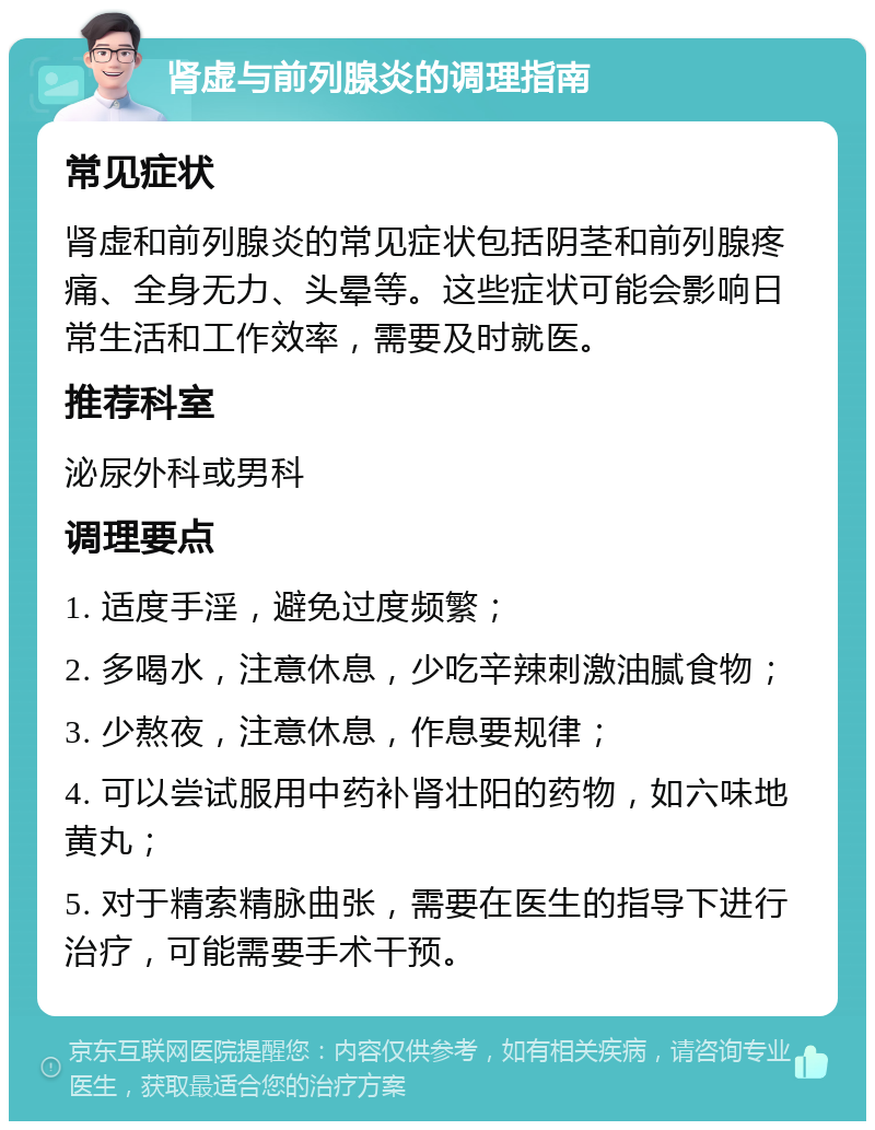 肾虚与前列腺炎的调理指南 常见症状 肾虚和前列腺炎的常见症状包括阴茎和前列腺疼痛、全身无力、头晕等。这些症状可能会影响日常生活和工作效率，需要及时就医。 推荐科室 泌尿外科或男科 调理要点 1. 适度手淫，避免过度频繁； 2. 多喝水，注意休息，少吃辛辣刺激油腻食物； 3. 少熬夜，注意休息，作息要规律； 4. 可以尝试服用中药补肾壮阳的药物，如六味地黄丸； 5. 对于精索精脉曲张，需要在医生的指导下进行治疗，可能需要手术干预。