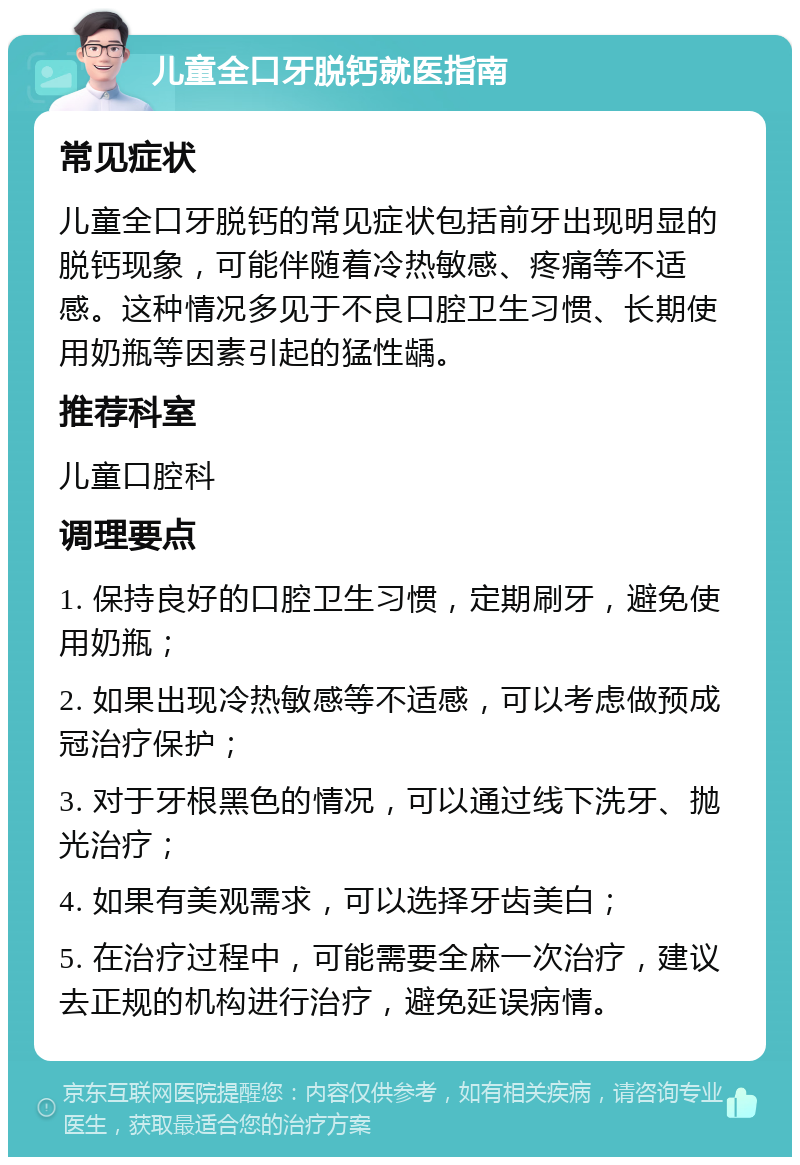 儿童全口牙脱钙就医指南 常见症状 儿童全口牙脱钙的常见症状包括前牙出现明显的脱钙现象，可能伴随着冷热敏感、疼痛等不适感。这种情况多见于不良口腔卫生习惯、长期使用奶瓶等因素引起的猛性龋。 推荐科室 儿童口腔科 调理要点 1. 保持良好的口腔卫生习惯，定期刷牙，避免使用奶瓶； 2. 如果出现冷热敏感等不适感，可以考虑做预成冠治疗保护； 3. 对于牙根黑色的情况，可以通过线下洗牙、抛光治疗； 4. 如果有美观需求，可以选择牙齿美白； 5. 在治疗过程中，可能需要全麻一次治疗，建议去正规的机构进行治疗，避免延误病情。