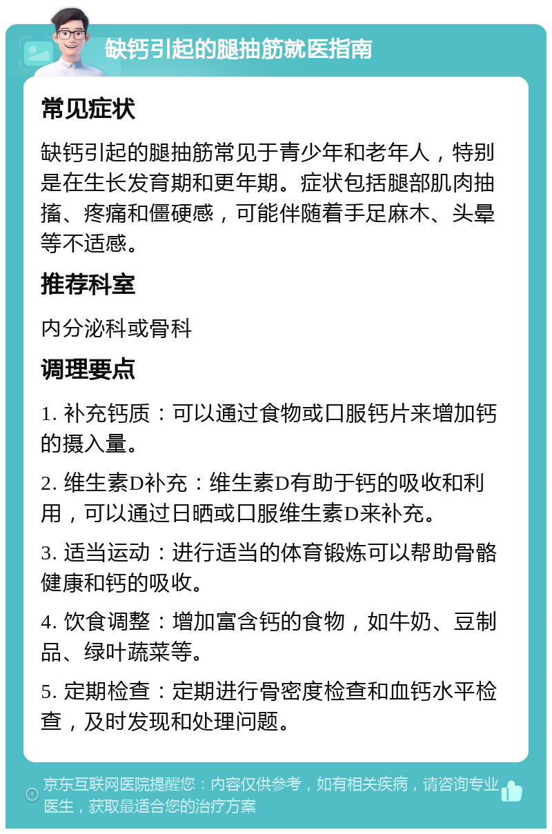 缺钙引起的腿抽筋就医指南 常见症状 缺钙引起的腿抽筋常见于青少年和老年人，特别是在生长发育期和更年期。症状包括腿部肌肉抽搐、疼痛和僵硬感，可能伴随着手足麻木、头晕等不适感。 推荐科室 内分泌科或骨科 调理要点 1. 补充钙质：可以通过食物或口服钙片来增加钙的摄入量。 2. 维生素D补充：维生素D有助于钙的吸收和利用，可以通过日晒或口服维生素D来补充。 3. 适当运动：进行适当的体育锻炼可以帮助骨骼健康和钙的吸收。 4. 饮食调整：增加富含钙的食物，如牛奶、豆制品、绿叶蔬菜等。 5. 定期检查：定期进行骨密度检查和血钙水平检查，及时发现和处理问题。