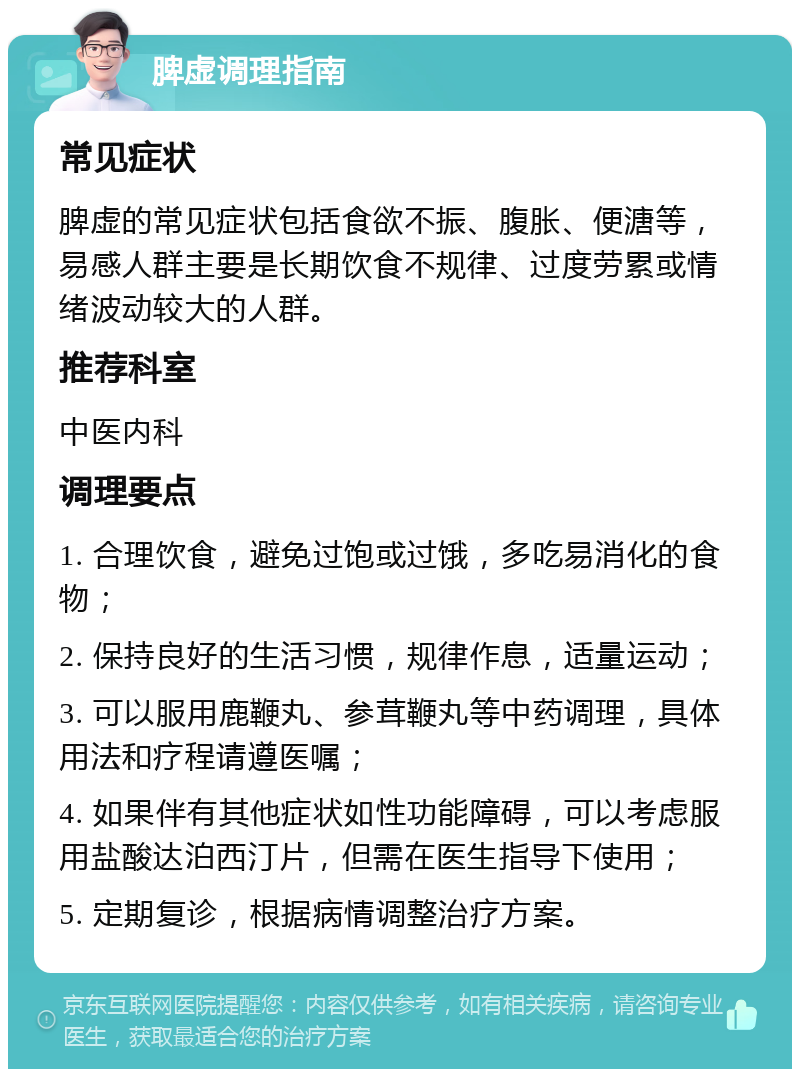 脾虚调理指南 常见症状 脾虚的常见症状包括食欲不振、腹胀、便溏等，易感人群主要是长期饮食不规律、过度劳累或情绪波动较大的人群。 推荐科室 中医内科 调理要点 1. 合理饮食，避免过饱或过饿，多吃易消化的食物； 2. 保持良好的生活习惯，规律作息，适量运动； 3. 可以服用鹿鞭丸、参茸鞭丸等中药调理，具体用法和疗程请遵医嘱； 4. 如果伴有其他症状如性功能障碍，可以考虑服用盐酸达泊西汀片，但需在医生指导下使用； 5. 定期复诊，根据病情调整治疗方案。