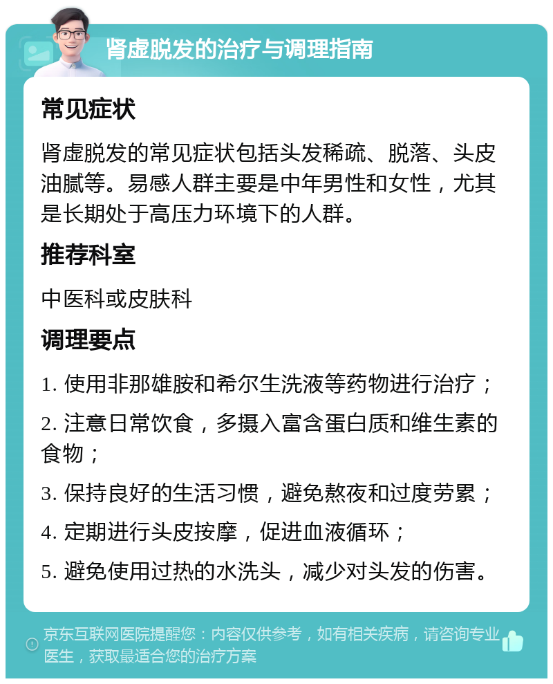 肾虚脱发的治疗与调理指南 常见症状 肾虚脱发的常见症状包括头发稀疏、脱落、头皮油腻等。易感人群主要是中年男性和女性，尤其是长期处于高压力环境下的人群。 推荐科室 中医科或皮肤科 调理要点 1. 使用非那雄胺和希尔生洗液等药物进行治疗； 2. 注意日常饮食，多摄入富含蛋白质和维生素的食物； 3. 保持良好的生活习惯，避免熬夜和过度劳累； 4. 定期进行头皮按摩，促进血液循环； 5. 避免使用过热的水洗头，减少对头发的伤害。