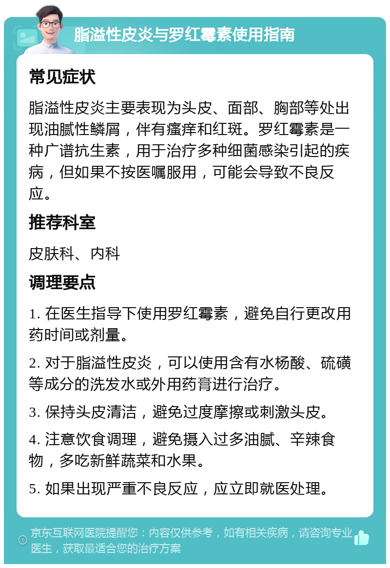 脂溢性皮炎与罗红霉素使用指南 常见症状 脂溢性皮炎主要表现为头皮、面部、胸部等处出现油腻性鳞屑，伴有瘙痒和红斑。罗红霉素是一种广谱抗生素，用于治疗多种细菌感染引起的疾病，但如果不按医嘱服用，可能会导致不良反应。 推荐科室 皮肤科、内科 调理要点 1. 在医生指导下使用罗红霉素，避免自行更改用药时间或剂量。 2. 对于脂溢性皮炎，可以使用含有水杨酸、硫磺等成分的洗发水或外用药膏进行治疗。 3. 保持头皮清洁，避免过度摩擦或刺激头皮。 4. 注意饮食调理，避免摄入过多油腻、辛辣食物，多吃新鲜蔬菜和水果。 5. 如果出现严重不良反应，应立即就医处理。