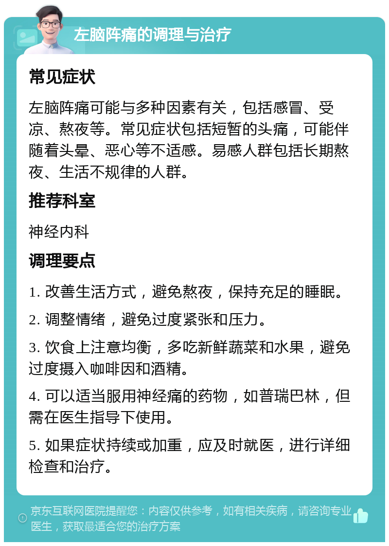 左脑阵痛的调理与治疗 常见症状 左脑阵痛可能与多种因素有关，包括感冒、受凉、熬夜等。常见症状包括短暂的头痛，可能伴随着头晕、恶心等不适感。易感人群包括长期熬夜、生活不规律的人群。 推荐科室 神经内科 调理要点 1. 改善生活方式，避免熬夜，保持充足的睡眠。 2. 调整情绪，避免过度紧张和压力。 3. 饮食上注意均衡，多吃新鲜蔬菜和水果，避免过度摄入咖啡因和酒精。 4. 可以适当服用神经痛的药物，如普瑞巴林，但需在医生指导下使用。 5. 如果症状持续或加重，应及时就医，进行详细检查和治疗。