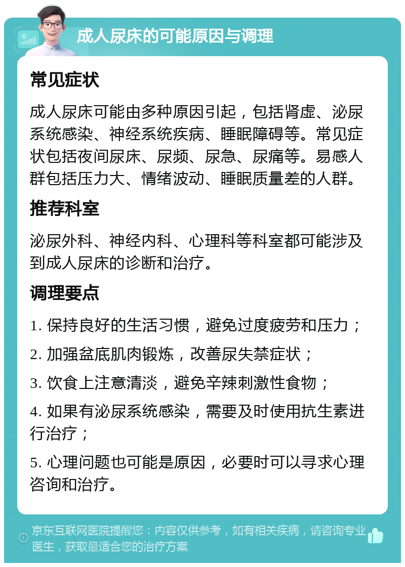 成人尿床的可能原因与调理 常见症状 成人尿床可能由多种原因引起，包括肾虚、泌尿系统感染、神经系统疾病、睡眠障碍等。常见症状包括夜间尿床、尿频、尿急、尿痛等。易感人群包括压力大、情绪波动、睡眠质量差的人群。 推荐科室 泌尿外科、神经内科、心理科等科室都可能涉及到成人尿床的诊断和治疗。 调理要点 1. 保持良好的生活习惯，避免过度疲劳和压力； 2. 加强盆底肌肉锻炼，改善尿失禁症状； 3. 饮食上注意清淡，避免辛辣刺激性食物； 4. 如果有泌尿系统感染，需要及时使用抗生素进行治疗； 5. 心理问题也可能是原因，必要时可以寻求心理咨询和治疗。