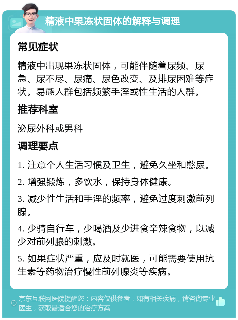 精液中果冻状固体的解释与调理 常见症状 精液中出现果冻状固体，可能伴随着尿频、尿急、尿不尽、尿痛、尿色改变、及排尿困难等症状。易感人群包括频繁手淫或性生活的人群。 推荐科室 泌尿外科或男科 调理要点 1. 注意个人生活习惯及卫生，避免久坐和憋尿。 2. 增强锻炼，多饮水，保持身体健康。 3. 减少性生活和手淫的频率，避免过度刺激前列腺。 4. 少骑自行车，少喝酒及少进食辛辣食物，以减少对前列腺的刺激。 5. 如果症状严重，应及时就医，可能需要使用抗生素等药物治疗慢性前列腺炎等疾病。