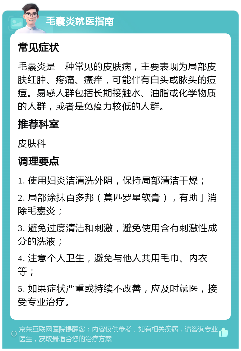 毛囊炎就医指南 常见症状 毛囊炎是一种常见的皮肤病，主要表现为局部皮肤红肿、疼痛、瘙痒，可能伴有白头或脓头的痘痘。易感人群包括长期接触水、油脂或化学物质的人群，或者是免疫力较低的人群。 推荐科室 皮肤科 调理要点 1. 使用妇炎洁清洗外阴，保持局部清洁干燥； 2. 局部涂抹百多邦（莫匹罗星软膏），有助于消除毛囊炎； 3. 避免过度清洁和刺激，避免使用含有刺激性成分的洗液； 4. 注意个人卫生，避免与他人共用毛巾、内衣等； 5. 如果症状严重或持续不改善，应及时就医，接受专业治疗。