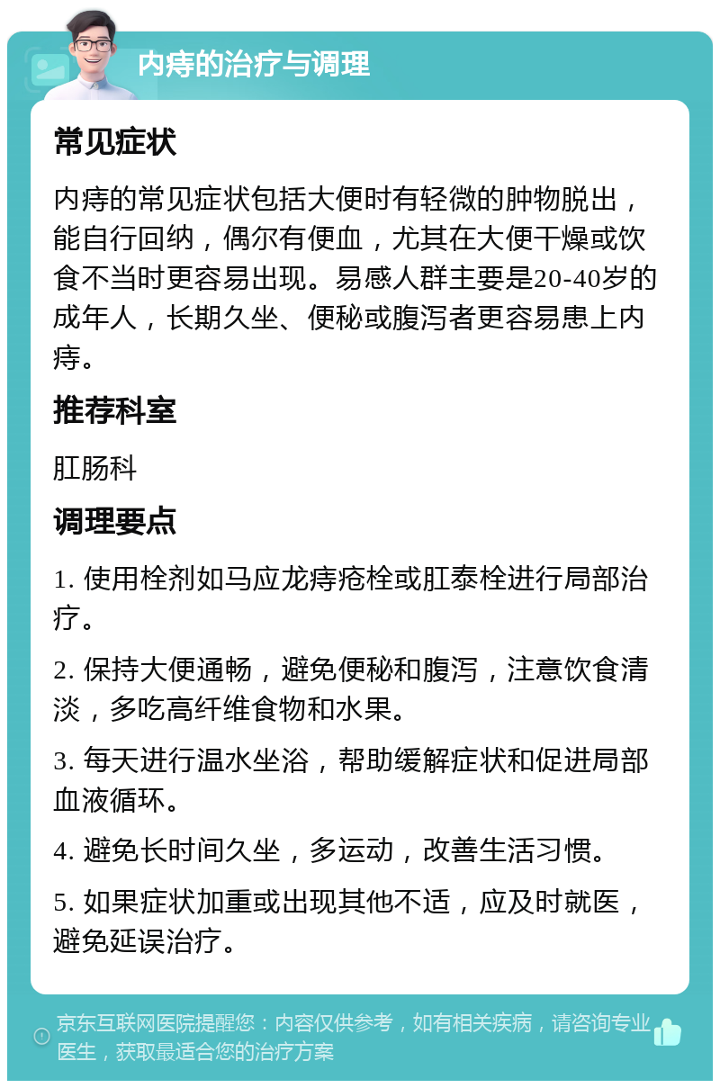 内痔的治疗与调理 常见症状 内痔的常见症状包括大便时有轻微的肿物脱出，能自行回纳，偶尔有便血，尤其在大便干燥或饮食不当时更容易出现。易感人群主要是20-40岁的成年人，长期久坐、便秘或腹泻者更容易患上内痔。 推荐科室 肛肠科 调理要点 1. 使用栓剂如马应龙痔疮栓或肛泰栓进行局部治疗。 2. 保持大便通畅，避免便秘和腹泻，注意饮食清淡，多吃高纤维食物和水果。 3. 每天进行温水坐浴，帮助缓解症状和促进局部血液循环。 4. 避免长时间久坐，多运动，改善生活习惯。 5. 如果症状加重或出现其他不适，应及时就医，避免延误治疗。