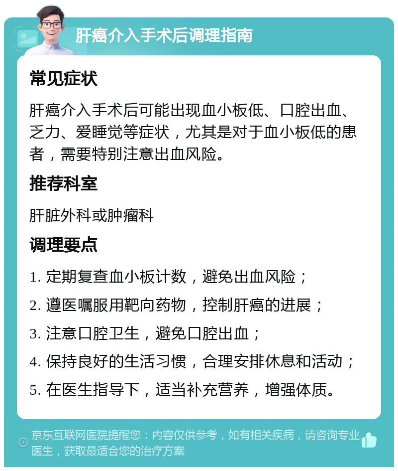 肝癌介入手术后调理指南 常见症状 肝癌介入手术后可能出现血小板低、口腔出血、乏力、爱睡觉等症状，尤其是对于血小板低的患者，需要特别注意出血风险。 推荐科室 肝脏外科或肿瘤科 调理要点 1. 定期复查血小板计数，避免出血风险； 2. 遵医嘱服用靶向药物，控制肝癌的进展； 3. 注意口腔卫生，避免口腔出血； 4. 保持良好的生活习惯，合理安排休息和活动； 5. 在医生指导下，适当补充营养，增强体质。