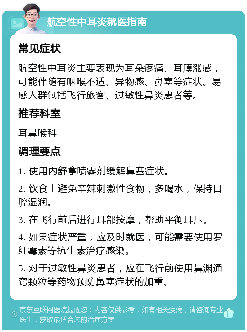 航空性中耳炎就医指南 常见症状 航空性中耳炎主要表现为耳朵疼痛、耳膜涨感，可能伴随有咽喉不适、异物感、鼻塞等症状。易感人群包括飞行旅客、过敏性鼻炎患者等。 推荐科室 耳鼻喉科 调理要点 1. 使用内舒拿喷雾剂缓解鼻塞症状。 2. 饮食上避免辛辣刺激性食物，多喝水，保持口腔湿润。 3. 在飞行前后进行耳部按摩，帮助平衡耳压。 4. 如果症状严重，应及时就医，可能需要使用罗红霉素等抗生素治疗感染。 5. 对于过敏性鼻炎患者，应在飞行前使用鼻渊通窍颗粒等药物预防鼻塞症状的加重。