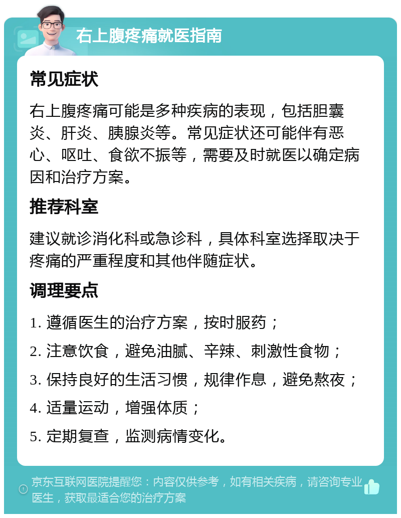 右上腹疼痛就医指南 常见症状 右上腹疼痛可能是多种疾病的表现，包括胆囊炎、肝炎、胰腺炎等。常见症状还可能伴有恶心、呕吐、食欲不振等，需要及时就医以确定病因和治疗方案。 推荐科室 建议就诊消化科或急诊科，具体科室选择取决于疼痛的严重程度和其他伴随症状。 调理要点 1. 遵循医生的治疗方案，按时服药； 2. 注意饮食，避免油腻、辛辣、刺激性食物； 3. 保持良好的生活习惯，规律作息，避免熬夜； 4. 适量运动，增强体质； 5. 定期复查，监测病情变化。