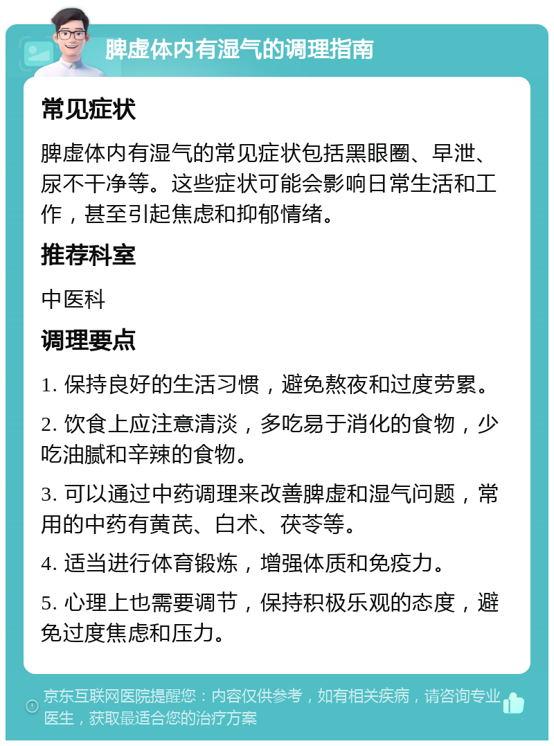 脾虚体内有湿气的调理指南 常见症状 脾虚体内有湿气的常见症状包括黑眼圈、早泄、尿不干净等。这些症状可能会影响日常生活和工作，甚至引起焦虑和抑郁情绪。 推荐科室 中医科 调理要点 1. 保持良好的生活习惯，避免熬夜和过度劳累。 2. 饮食上应注意清淡，多吃易于消化的食物，少吃油腻和辛辣的食物。 3. 可以通过中药调理来改善脾虚和湿气问题，常用的中药有黄芪、白术、茯苓等。 4. 适当进行体育锻炼，增强体质和免疫力。 5. 心理上也需要调节，保持积极乐观的态度，避免过度焦虑和压力。