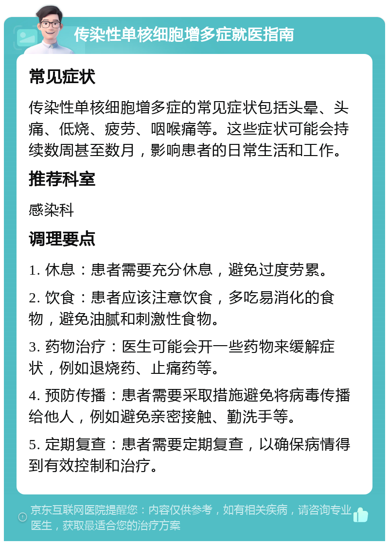 传染性单核细胞增多症就医指南 常见症状 传染性单核细胞增多症的常见症状包括头晕、头痛、低烧、疲劳、咽喉痛等。这些症状可能会持续数周甚至数月，影响患者的日常生活和工作。 推荐科室 感染科 调理要点 1. 休息：患者需要充分休息，避免过度劳累。 2. 饮食：患者应该注意饮食，多吃易消化的食物，避免油腻和刺激性食物。 3. 药物治疗：医生可能会开一些药物来缓解症状，例如退烧药、止痛药等。 4. 预防传播：患者需要采取措施避免将病毒传播给他人，例如避免亲密接触、勤洗手等。 5. 定期复查：患者需要定期复查，以确保病情得到有效控制和治疗。