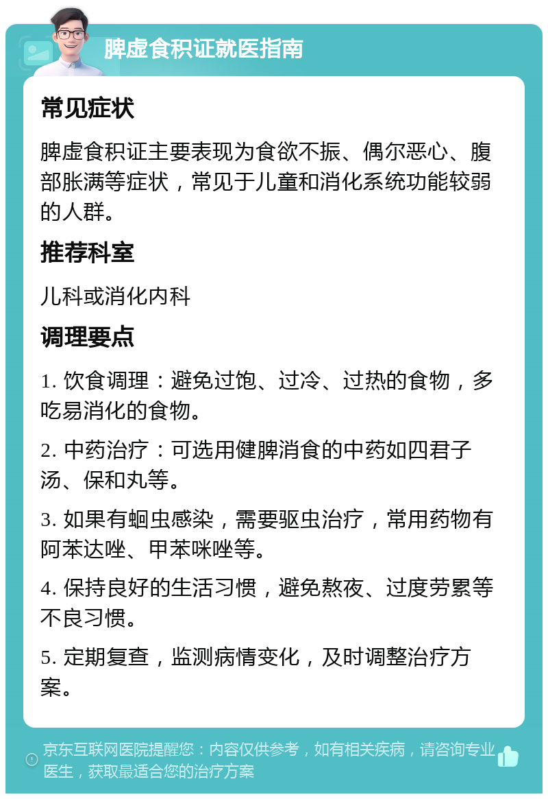 脾虚食积证就医指南 常见症状 脾虚食积证主要表现为食欲不振、偶尔恶心、腹部胀满等症状，常见于儿童和消化系统功能较弱的人群。 推荐科室 儿科或消化内科 调理要点 1. 饮食调理：避免过饱、过冷、过热的食物，多吃易消化的食物。 2. 中药治疗：可选用健脾消食的中药如四君子汤、保和丸等。 3. 如果有蛔虫感染，需要驱虫治疗，常用药物有阿苯达唑、甲苯咪唑等。 4. 保持良好的生活习惯，避免熬夜、过度劳累等不良习惯。 5. 定期复查，监测病情变化，及时调整治疗方案。