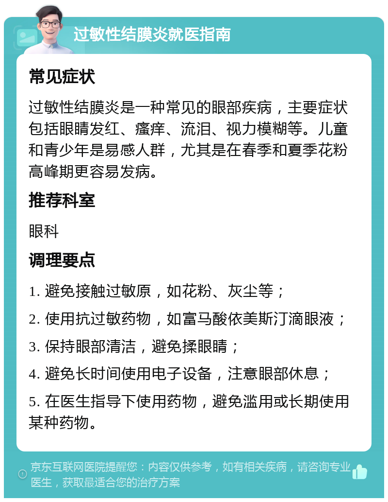 过敏性结膜炎就医指南 常见症状 过敏性结膜炎是一种常见的眼部疾病，主要症状包括眼睛发红、瘙痒、流泪、视力模糊等。儿童和青少年是易感人群，尤其是在春季和夏季花粉高峰期更容易发病。 推荐科室 眼科 调理要点 1. 避免接触过敏原，如花粉、灰尘等； 2. 使用抗过敏药物，如富马酸依美斯汀滴眼液； 3. 保持眼部清洁，避免揉眼睛； 4. 避免长时间使用电子设备，注意眼部休息； 5. 在医生指导下使用药物，避免滥用或长期使用某种药物。