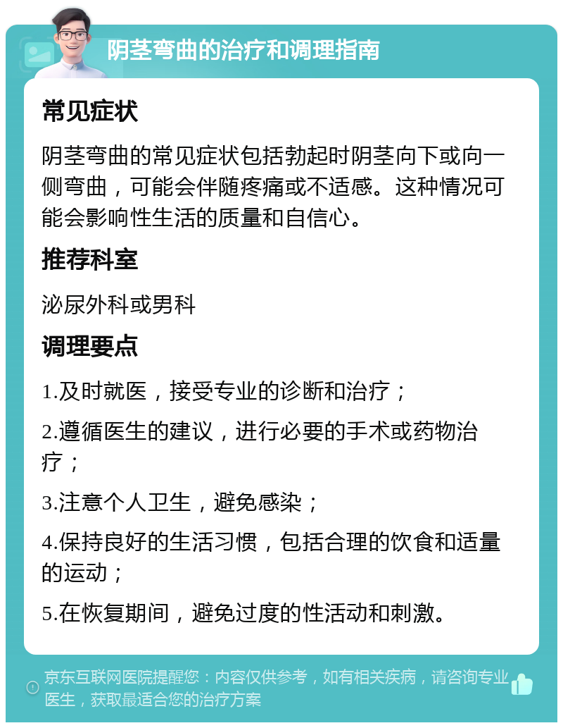 阴茎弯曲的治疗和调理指南 常见症状 阴茎弯曲的常见症状包括勃起时阴茎向下或向一侧弯曲，可能会伴随疼痛或不适感。这种情况可能会影响性生活的质量和自信心。 推荐科室 泌尿外科或男科 调理要点 1.及时就医，接受专业的诊断和治疗； 2.遵循医生的建议，进行必要的手术或药物治疗； 3.注意个人卫生，避免感染； 4.保持良好的生活习惯，包括合理的饮食和适量的运动； 5.在恢复期间，避免过度的性活动和刺激。