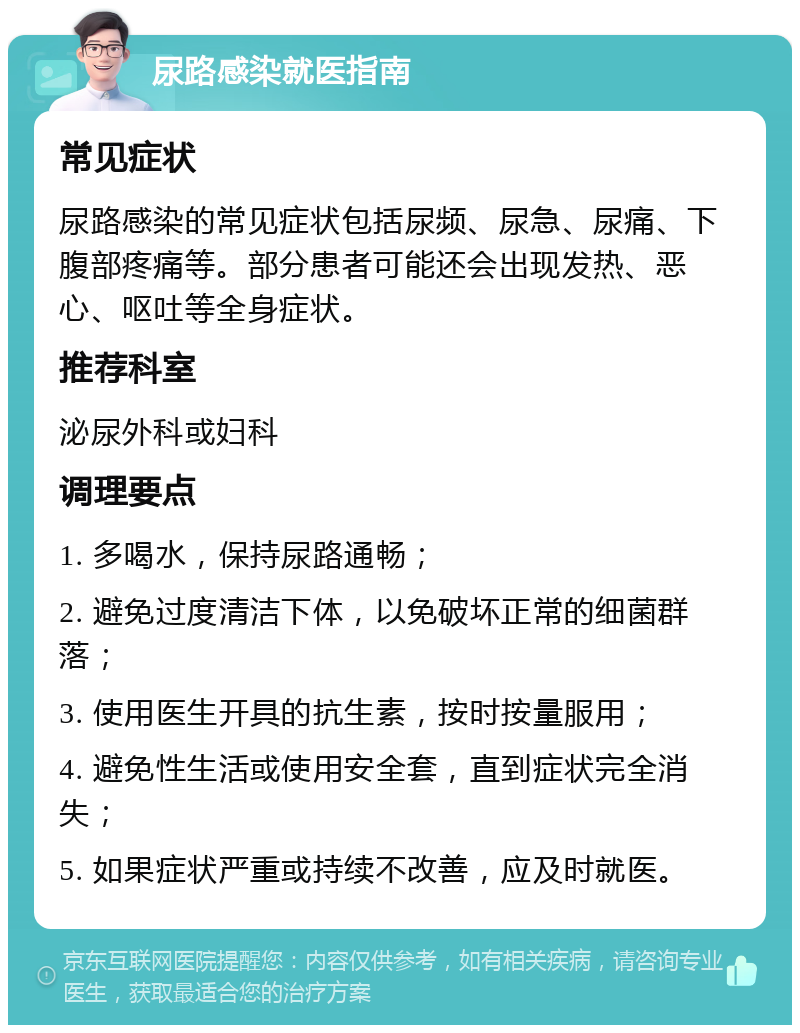 尿路感染就医指南 常见症状 尿路感染的常见症状包括尿频、尿急、尿痛、下腹部疼痛等。部分患者可能还会出现发热、恶心、呕吐等全身症状。 推荐科室 泌尿外科或妇科 调理要点 1. 多喝水，保持尿路通畅； 2. 避免过度清洁下体，以免破坏正常的细菌群落； 3. 使用医生开具的抗生素，按时按量服用； 4. 避免性生活或使用安全套，直到症状完全消失； 5. 如果症状严重或持续不改善，应及时就医。