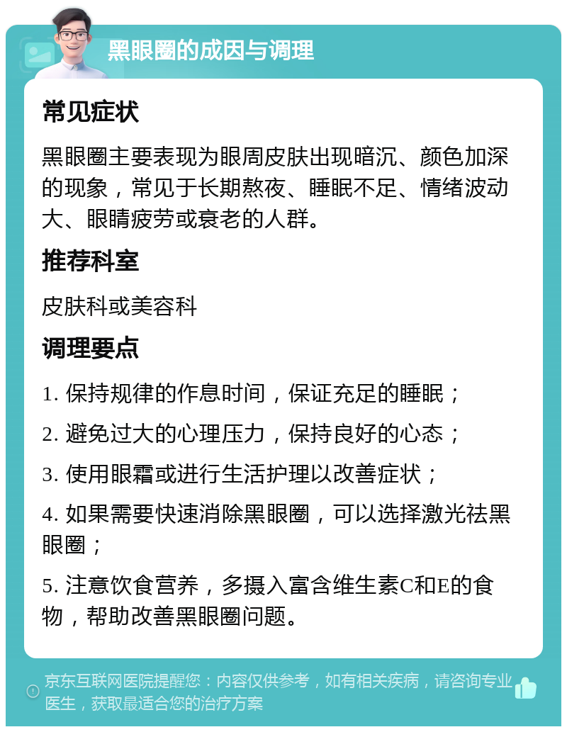 黑眼圈的成因与调理 常见症状 黑眼圈主要表现为眼周皮肤出现暗沉、颜色加深的现象，常见于长期熬夜、睡眠不足、情绪波动大、眼睛疲劳或衰老的人群。 推荐科室 皮肤科或美容科 调理要点 1. 保持规律的作息时间，保证充足的睡眠； 2. 避免过大的心理压力，保持良好的心态； 3. 使用眼霜或进行生活护理以改善症状； 4. 如果需要快速消除黑眼圈，可以选择激光祛黑眼圈； 5. 注意饮食营养，多摄入富含维生素C和E的食物，帮助改善黑眼圈问题。