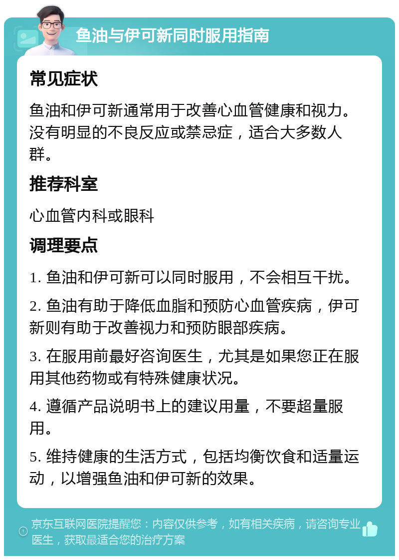 鱼油与伊可新同时服用指南 常见症状 鱼油和伊可新通常用于改善心血管健康和视力。没有明显的不良反应或禁忌症，适合大多数人群。 推荐科室 心血管内科或眼科 调理要点 1. 鱼油和伊可新可以同时服用，不会相互干扰。 2. 鱼油有助于降低血脂和预防心血管疾病，伊可新则有助于改善视力和预防眼部疾病。 3. 在服用前最好咨询医生，尤其是如果您正在服用其他药物或有特殊健康状况。 4. 遵循产品说明书上的建议用量，不要超量服用。 5. 维持健康的生活方式，包括均衡饮食和适量运动，以增强鱼油和伊可新的效果。