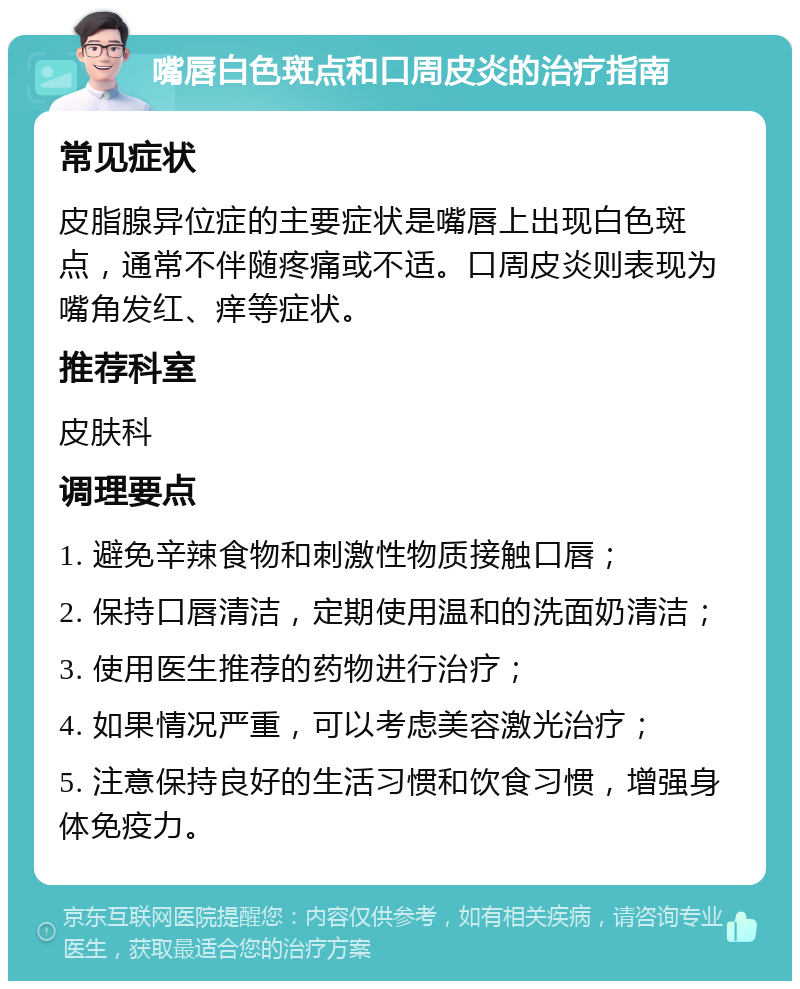 嘴唇白色斑点和口周皮炎的治疗指南 常见症状 皮脂腺异位症的主要症状是嘴唇上出现白色斑点，通常不伴随疼痛或不适。口周皮炎则表现为嘴角发红、痒等症状。 推荐科室 皮肤科 调理要点 1. 避免辛辣食物和刺激性物质接触口唇； 2. 保持口唇清洁，定期使用温和的洗面奶清洁； 3. 使用医生推荐的药物进行治疗； 4. 如果情况严重，可以考虑美容激光治疗； 5. 注意保持良好的生活习惯和饮食习惯，增强身体免疫力。