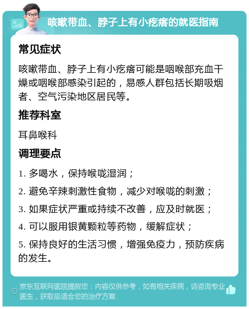 咳嗽带血、脖子上有小疙瘩的就医指南 常见症状 咳嗽带血、脖子上有小疙瘩可能是咽喉部充血干燥或咽喉部感染引起的，易感人群包括长期吸烟者、空气污染地区居民等。 推荐科室 耳鼻喉科 调理要点 1. 多喝水，保持喉咙湿润； 2. 避免辛辣刺激性食物，减少对喉咙的刺激； 3. 如果症状严重或持续不改善，应及时就医； 4. 可以服用银黄颗粒等药物，缓解症状； 5. 保持良好的生活习惯，增强免疫力，预防疾病的发生。