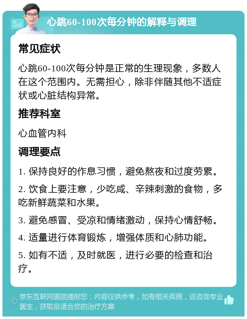 心跳60-100次每分钟的解释与调理 常见症状 心跳60-100次每分钟是正常的生理现象，多数人在这个范围内。无需担心，除非伴随其他不适症状或心脏结构异常。 推荐科室 心血管内科 调理要点 1. 保持良好的作息习惯，避免熬夜和过度劳累。 2. 饮食上要注意，少吃咸、辛辣刺激的食物，多吃新鲜蔬菜和水果。 3. 避免感冒、受凉和情绪激动，保持心情舒畅。 4. 适量进行体育锻炼，增强体质和心肺功能。 5. 如有不适，及时就医，进行必要的检查和治疗。