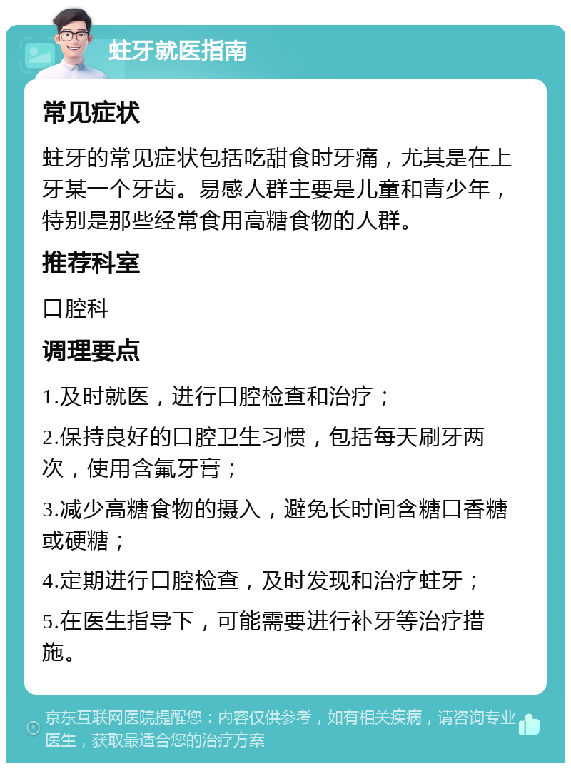 蛀牙就医指南 常见症状 蛀牙的常见症状包括吃甜食时牙痛，尤其是在上牙某一个牙齿。易感人群主要是儿童和青少年，特别是那些经常食用高糖食物的人群。 推荐科室 口腔科 调理要点 1.及时就医，进行口腔检查和治疗； 2.保持良好的口腔卫生习惯，包括每天刷牙两次，使用含氟牙膏； 3.减少高糖食物的摄入，避免长时间含糖口香糖或硬糖； 4.定期进行口腔检查，及时发现和治疗蛀牙； 5.在医生指导下，可能需要进行补牙等治疗措施。