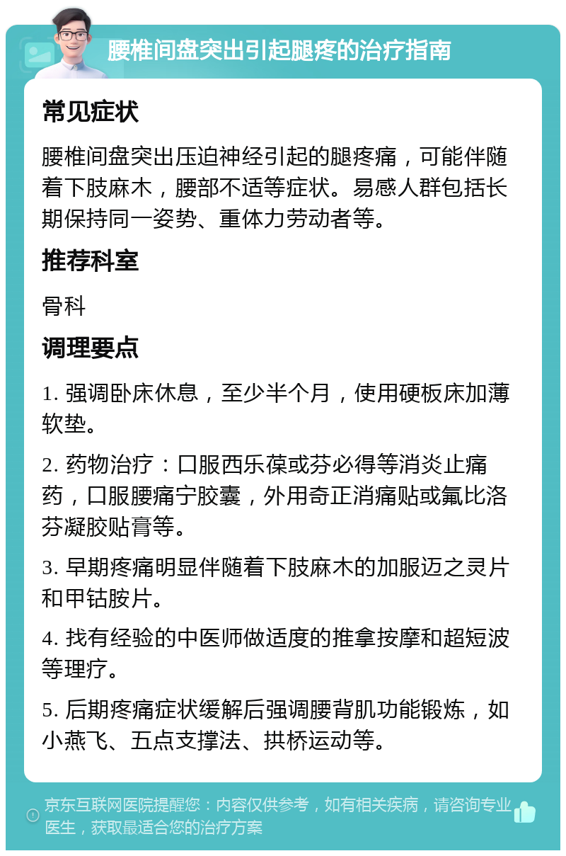 腰椎间盘突出引起腿疼的治疗指南 常见症状 腰椎间盘突出压迫神经引起的腿疼痛，可能伴随着下肢麻木，腰部不适等症状。易感人群包括长期保持同一姿势、重体力劳动者等。 推荐科室 骨科 调理要点 1. 强调卧床休息，至少半个月，使用硬板床加薄软垫。 2. 药物治疗：口服西乐葆或芬必得等消炎止痛药，口服腰痛宁胶囊，外用奇正消痛贴或氟比洛芬凝胶贴膏等。 3. 早期疼痛明显伴随着下肢麻木的加服迈之灵片和甲钴胺片。 4. 找有经验的中医师做适度的推拿按摩和超短波等理疗。 5. 后期疼痛症状缓解后强调腰背肌功能锻炼，如小燕飞、五点支撑法、拱桥运动等。