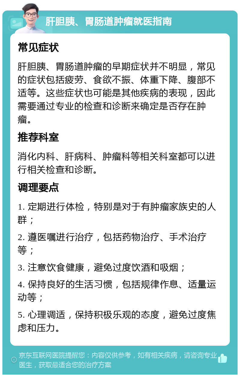 肝胆胰、胃肠道肿瘤就医指南 常见症状 肝胆胰、胃肠道肿瘤的早期症状并不明显，常见的症状包括疲劳、食欲不振、体重下降、腹部不适等。这些症状也可能是其他疾病的表现，因此需要通过专业的检查和诊断来确定是否存在肿瘤。 推荐科室 消化内科、肝病科、肿瘤科等相关科室都可以进行相关检查和诊断。 调理要点 1. 定期进行体检，特别是对于有肿瘤家族史的人群； 2. 遵医嘱进行治疗，包括药物治疗、手术治疗等； 3. 注意饮食健康，避免过度饮酒和吸烟； 4. 保持良好的生活习惯，包括规律作息、适量运动等； 5. 心理调适，保持积极乐观的态度，避免过度焦虑和压力。