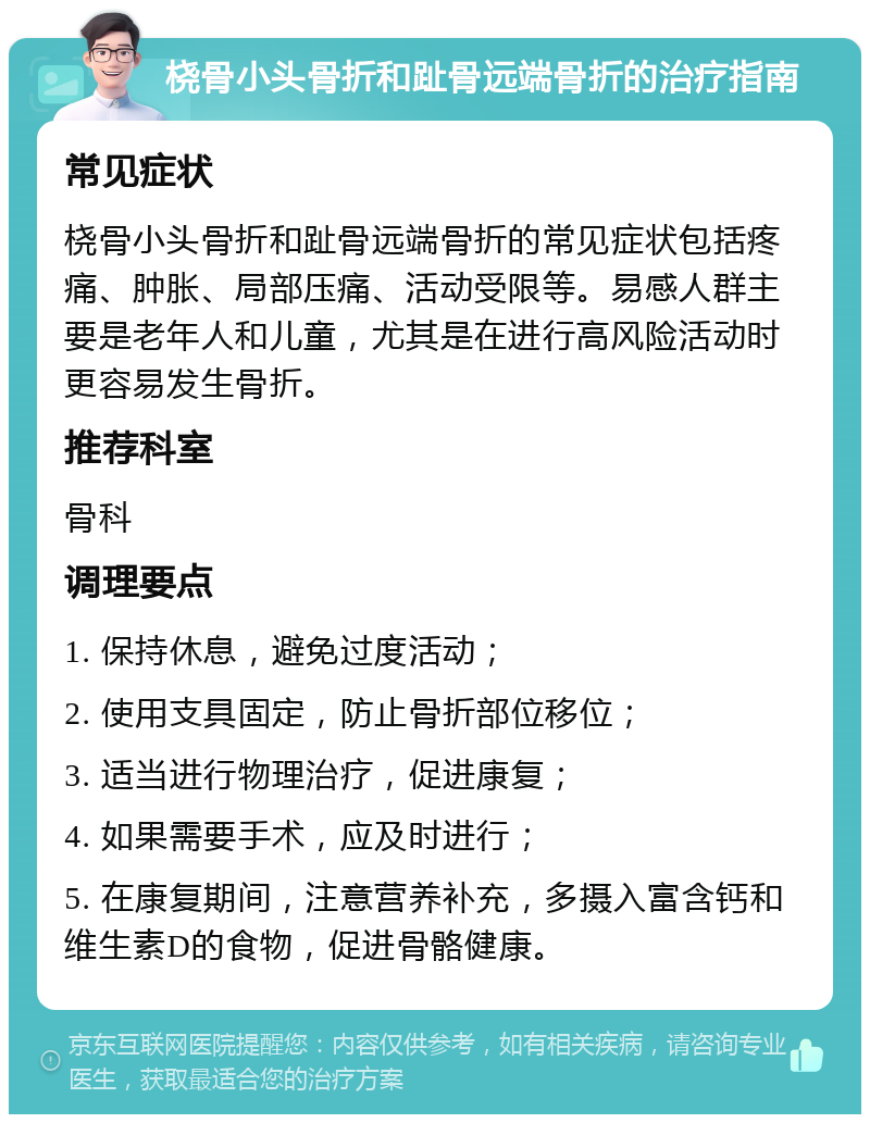 桡骨小头骨折和趾骨远端骨折的治疗指南 常见症状 桡骨小头骨折和趾骨远端骨折的常见症状包括疼痛、肿胀、局部压痛、活动受限等。易感人群主要是老年人和儿童，尤其是在进行高风险活动时更容易发生骨折。 推荐科室 骨科 调理要点 1. 保持休息，避免过度活动； 2. 使用支具固定，防止骨折部位移位； 3. 适当进行物理治疗，促进康复； 4. 如果需要手术，应及时进行； 5. 在康复期间，注意营养补充，多摄入富含钙和维生素D的食物，促进骨骼健康。