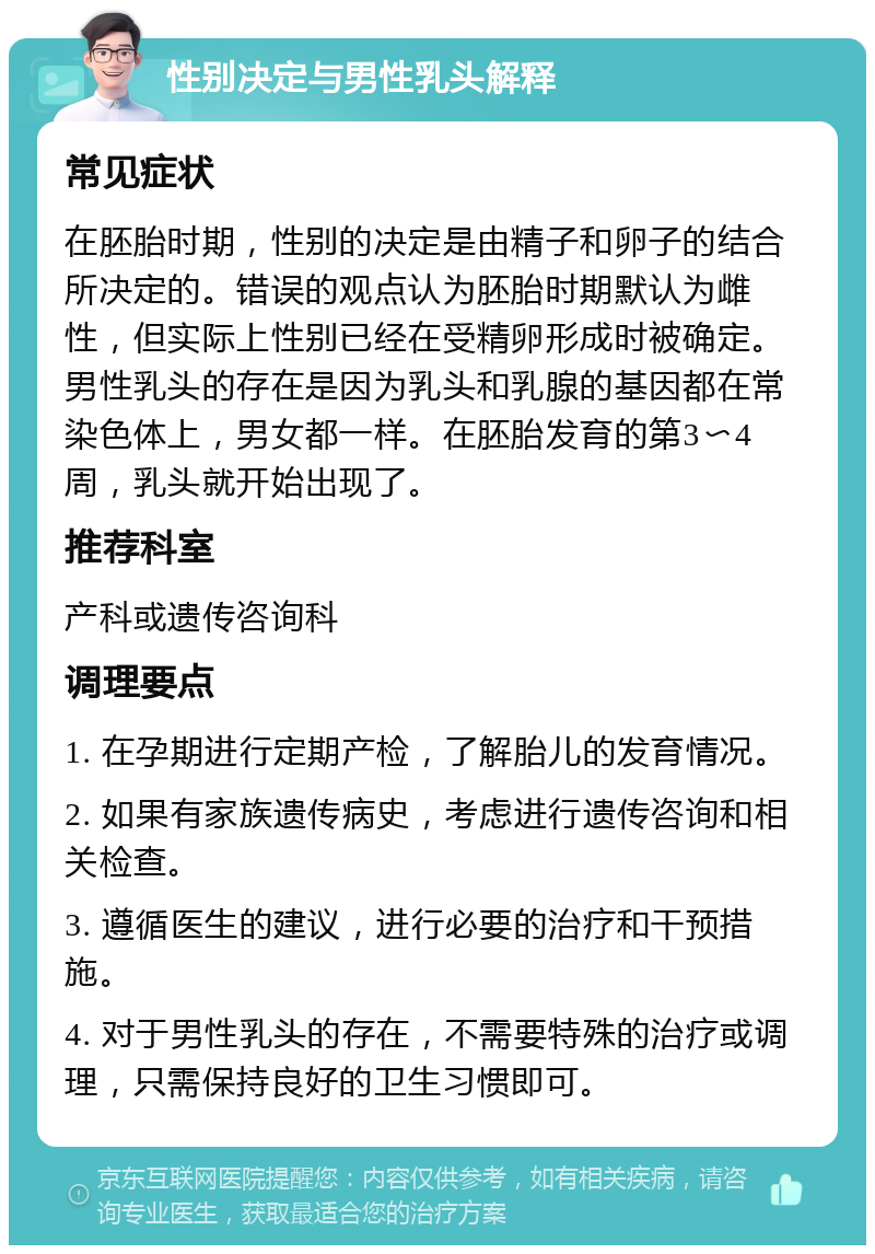 性别决定与男性乳头解释 常见症状 在胚胎时期，性别的决定是由精子和卵子的结合所决定的。错误的观点认为胚胎时期默认为雌性，但实际上性别已经在受精卵形成时被确定。男性乳头的存在是因为乳头和乳腺的基因都在常染色体上，男女都一样。在胚胎发育的第3〜4周，乳头就开始出现了。 推荐科室 产科或遗传咨询科 调理要点 1. 在孕期进行定期产检，了解胎儿的发育情况。 2. 如果有家族遗传病史，考虑进行遗传咨询和相关检查。 3. 遵循医生的建议，进行必要的治疗和干预措施。 4. 对于男性乳头的存在，不需要特殊的治疗或调理，只需保持良好的卫生习惯即可。