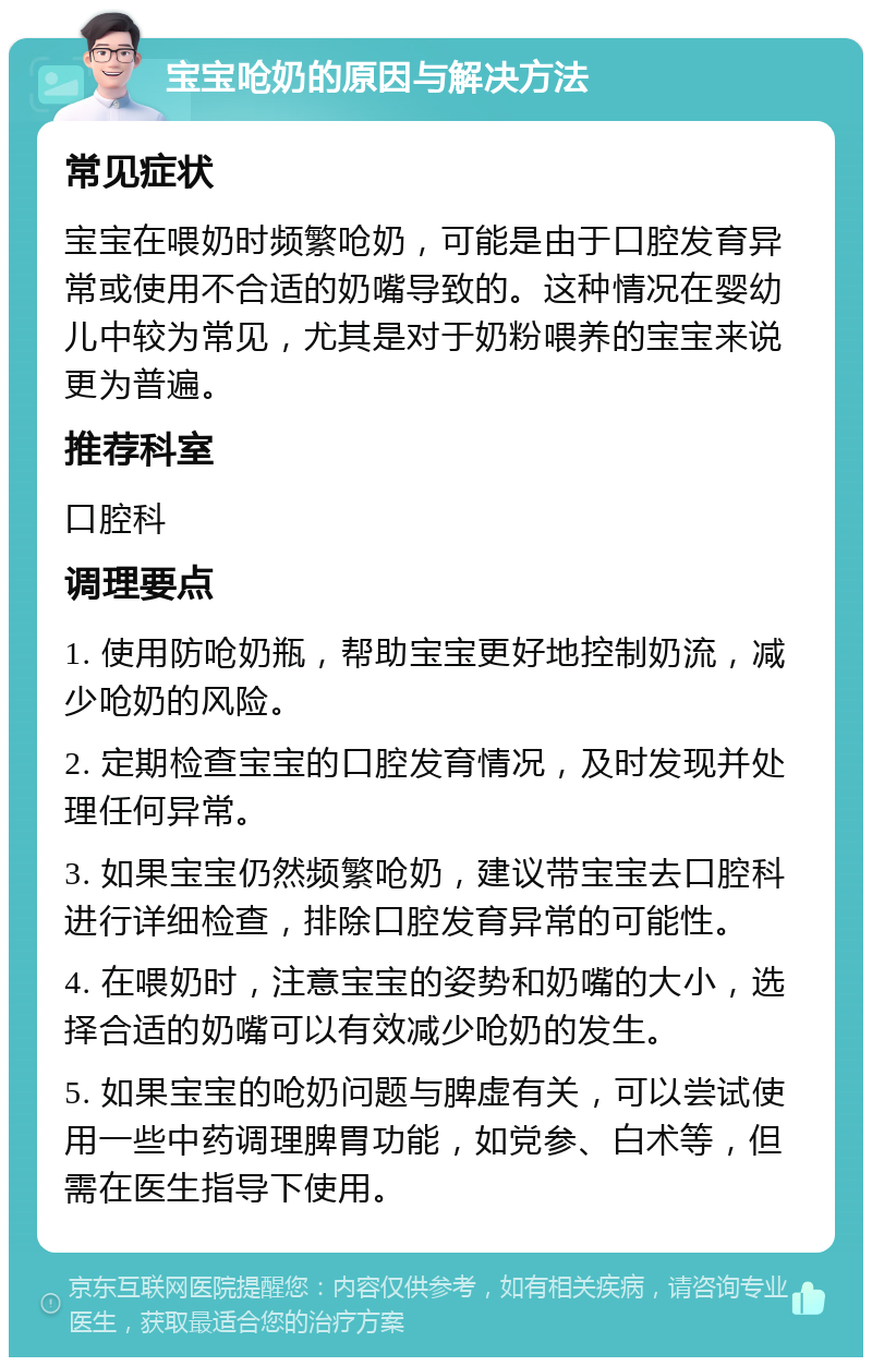 宝宝呛奶的原因与解决方法 常见症状 宝宝在喂奶时频繁呛奶，可能是由于口腔发育异常或使用不合适的奶嘴导致的。这种情况在婴幼儿中较为常见，尤其是对于奶粉喂养的宝宝来说更为普遍。 推荐科室 口腔科 调理要点 1. 使用防呛奶瓶，帮助宝宝更好地控制奶流，减少呛奶的风险。 2. 定期检查宝宝的口腔发育情况，及时发现并处理任何异常。 3. 如果宝宝仍然频繁呛奶，建议带宝宝去口腔科进行详细检查，排除口腔发育异常的可能性。 4. 在喂奶时，注意宝宝的姿势和奶嘴的大小，选择合适的奶嘴可以有效减少呛奶的发生。 5. 如果宝宝的呛奶问题与脾虚有关，可以尝试使用一些中药调理脾胃功能，如党参、白术等，但需在医生指导下使用。