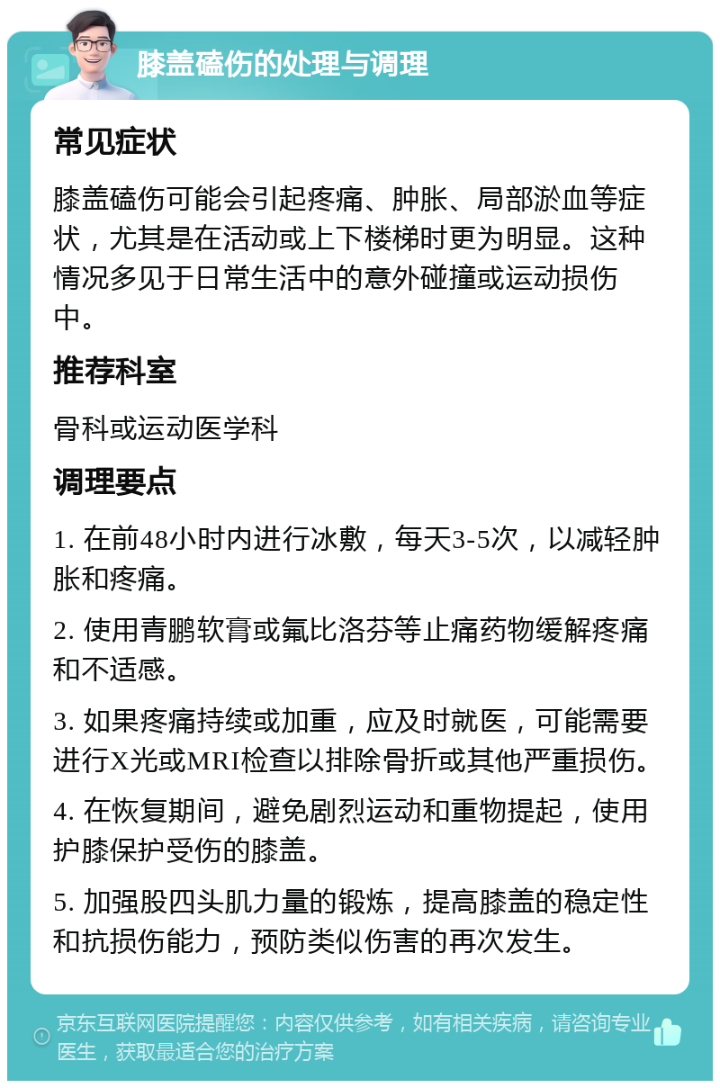 膝盖磕伤的处理与调理 常见症状 膝盖磕伤可能会引起疼痛、肿胀、局部淤血等症状，尤其是在活动或上下楼梯时更为明显。这种情况多见于日常生活中的意外碰撞或运动损伤中。 推荐科室 骨科或运动医学科 调理要点 1. 在前48小时内进行冰敷，每天3-5次，以减轻肿胀和疼痛。 2. 使用青鹏软膏或氟比洛芬等止痛药物缓解疼痛和不适感。 3. 如果疼痛持续或加重，应及时就医，可能需要进行X光或MRI检查以排除骨折或其他严重损伤。 4. 在恢复期间，避免剧烈运动和重物提起，使用护膝保护受伤的膝盖。 5. 加强股四头肌力量的锻炼，提高膝盖的稳定性和抗损伤能力，预防类似伤害的再次发生。