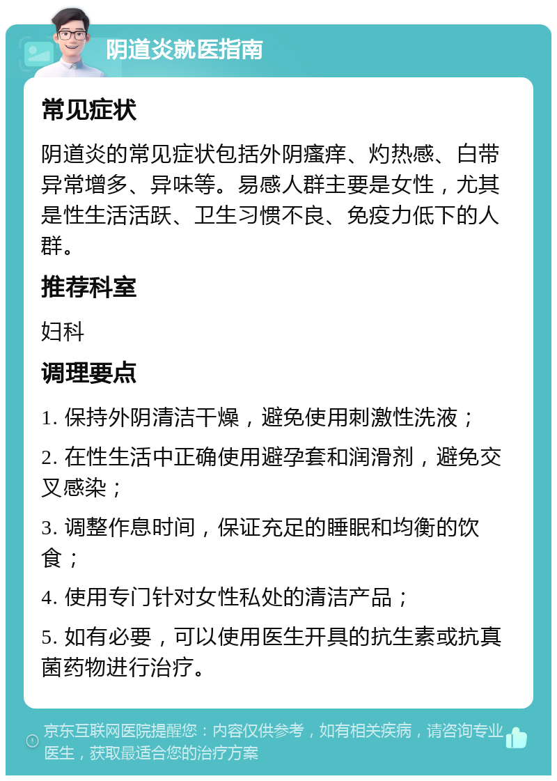 阴道炎就医指南 常见症状 阴道炎的常见症状包括外阴瘙痒、灼热感、白带异常增多、异味等。易感人群主要是女性，尤其是性生活活跃、卫生习惯不良、免疫力低下的人群。 推荐科室 妇科 调理要点 1. 保持外阴清洁干燥，避免使用刺激性洗液； 2. 在性生活中正确使用避孕套和润滑剂，避免交叉感染； 3. 调整作息时间，保证充足的睡眠和均衡的饮食； 4. 使用专门针对女性私处的清洁产品； 5. 如有必要，可以使用医生开具的抗生素或抗真菌药物进行治疗。