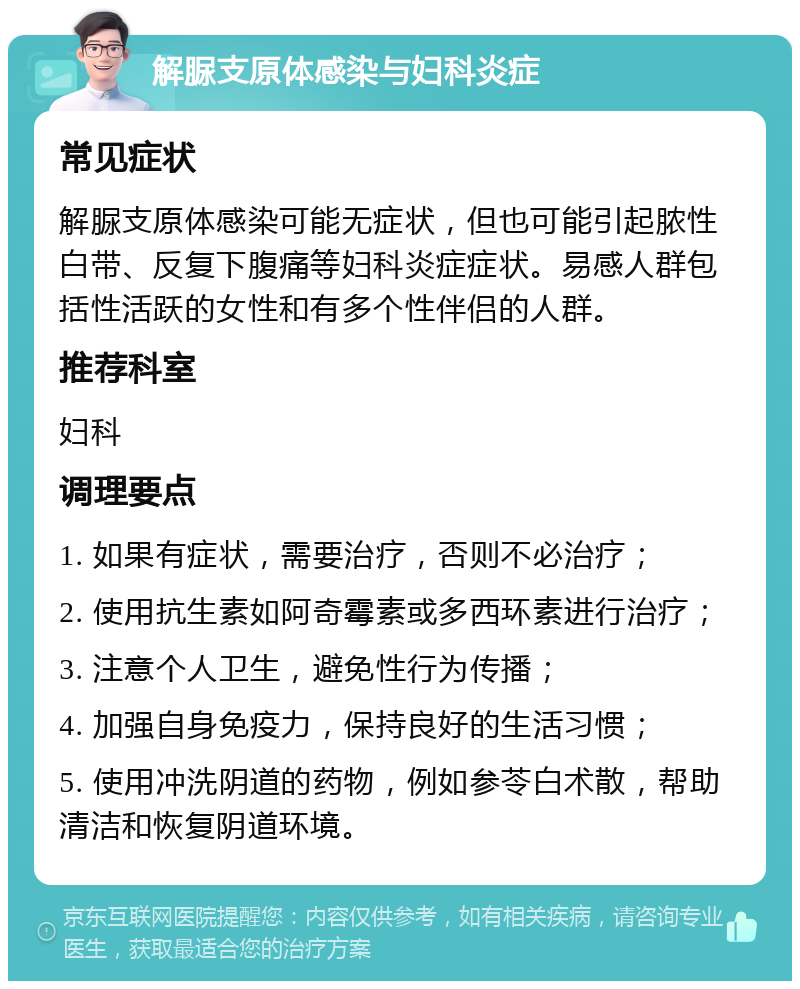 解脲支原体感染与妇科炎症 常见症状 解脲支原体感染可能无症状，但也可能引起脓性白带、反复下腹痛等妇科炎症症状。易感人群包括性活跃的女性和有多个性伴侣的人群。 推荐科室 妇科 调理要点 1. 如果有症状，需要治疗，否则不必治疗； 2. 使用抗生素如阿奇霉素或多西环素进行治疗； 3. 注意个人卫生，避免性行为传播； 4. 加强自身免疫力，保持良好的生活习惯； 5. 使用冲洗阴道的药物，例如参苓白术散，帮助清洁和恢复阴道环境。