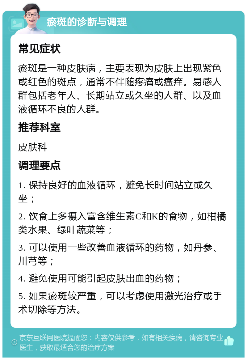 瘀斑的诊断与调理 常见症状 瘀斑是一种皮肤病，主要表现为皮肤上出现紫色或红色的斑点，通常不伴随疼痛或瘙痒。易感人群包括老年人、长期站立或久坐的人群、以及血液循环不良的人群。 推荐科室 皮肤科 调理要点 1. 保持良好的血液循环，避免长时间站立或久坐； 2. 饮食上多摄入富含维生素C和K的食物，如柑橘类水果、绿叶蔬菜等； 3. 可以使用一些改善血液循环的药物，如丹参、川芎等； 4. 避免使用可能引起皮肤出血的药物； 5. 如果瘀斑较严重，可以考虑使用激光治疗或手术切除等方法。