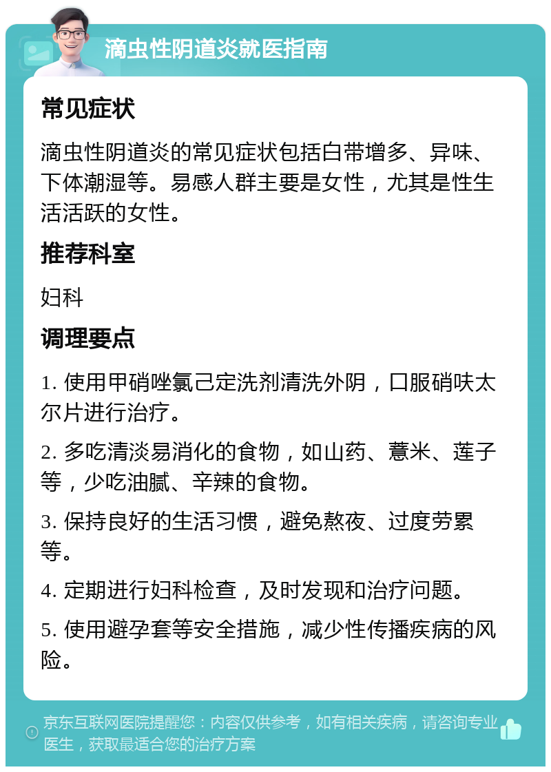 滴虫性阴道炎就医指南 常见症状 滴虫性阴道炎的常见症状包括白带增多、异味、下体潮湿等。易感人群主要是女性，尤其是性生活活跃的女性。 推荐科室 妇科 调理要点 1. 使用甲硝唑氯己定洗剂清洗外阴，口服硝呋太尔片进行治疗。 2. 多吃清淡易消化的食物，如山药、薏米、莲子等，少吃油腻、辛辣的食物。 3. 保持良好的生活习惯，避免熬夜、过度劳累等。 4. 定期进行妇科检查，及时发现和治疗问题。 5. 使用避孕套等安全措施，减少性传播疾病的风险。