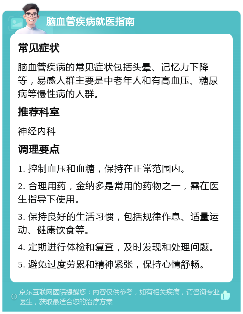 脑血管疾病就医指南 常见症状 脑血管疾病的常见症状包括头晕、记忆力下降等，易感人群主要是中老年人和有高血压、糖尿病等慢性病的人群。 推荐科室 神经内科 调理要点 1. 控制血压和血糖，保持在正常范围内。 2. 合理用药，金纳多是常用的药物之一，需在医生指导下使用。 3. 保持良好的生活习惯，包括规律作息、适量运动、健康饮食等。 4. 定期进行体检和复查，及时发现和处理问题。 5. 避免过度劳累和精神紧张，保持心情舒畅。