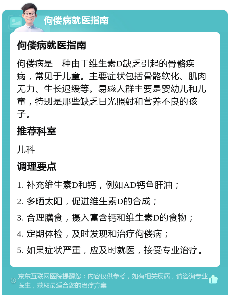 佝偻病就医指南 佝偻病就医指南 佝偻病是一种由于维生素D缺乏引起的骨骼疾病，常见于儿童。主要症状包括骨骼软化、肌肉无力、生长迟缓等。易感人群主要是婴幼儿和儿童，特别是那些缺乏日光照射和营养不良的孩子。 推荐科室 儿科 调理要点 1. 补充维生素D和钙，例如AD钙鱼肝油； 2. 多晒太阳，促进维生素D的合成； 3. 合理膳食，摄入富含钙和维生素D的食物； 4. 定期体检，及时发现和治疗佝偻病； 5. 如果症状严重，应及时就医，接受专业治疗。