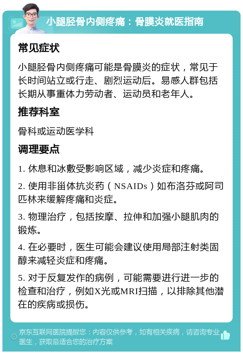 小腿胫骨内侧疼痛：骨膜炎就医指南 常见症状 小腿胫骨内侧疼痛可能是骨膜炎的症状，常见于长时间站立或行走、剧烈运动后。易感人群包括长期从事重体力劳动者、运动员和老年人。 推荐科室 骨科或运动医学科 调理要点 1. 休息和冰敷受影响区域，减少炎症和疼痛。 2. 使用非甾体抗炎药（NSAIDs）如布洛芬或阿司匹林来缓解疼痛和炎症。 3. 物理治疗，包括按摩、拉伸和加强小腿肌肉的锻炼。 4. 在必要时，医生可能会建议使用局部注射类固醇来减轻炎症和疼痛。 5. 对于反复发作的病例，可能需要进行进一步的检查和治疗，例如X光或MRI扫描，以排除其他潜在的疾病或损伤。