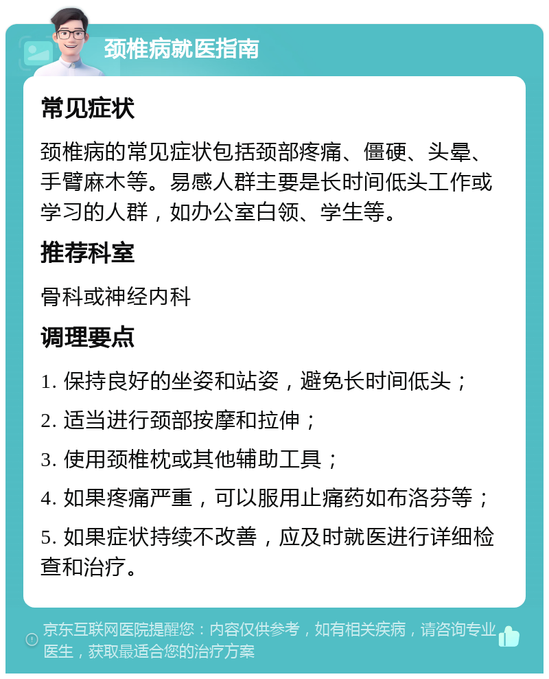 颈椎病就医指南 常见症状 颈椎病的常见症状包括颈部疼痛、僵硬、头晕、手臂麻木等。易感人群主要是长时间低头工作或学习的人群，如办公室白领、学生等。 推荐科室 骨科或神经内科 调理要点 1. 保持良好的坐姿和站姿，避免长时间低头； 2. 适当进行颈部按摩和拉伸； 3. 使用颈椎枕或其他辅助工具； 4. 如果疼痛严重，可以服用止痛药如布洛芬等； 5. 如果症状持续不改善，应及时就医进行详细检查和治疗。