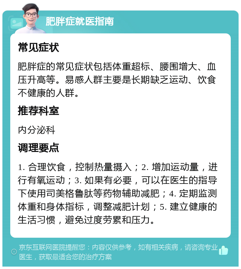 肥胖症就医指南 常见症状 肥胖症的常见症状包括体重超标、腰围增大、血压升高等。易感人群主要是长期缺乏运动、饮食不健康的人群。 推荐科室 内分泌科 调理要点 1. 合理饮食，控制热量摄入；2. 增加运动量，进行有氧运动；3. 如果有必要，可以在医生的指导下使用司美格鲁肽等药物辅助减肥；4. 定期监测体重和身体指标，调整减肥计划；5. 建立健康的生活习惯，避免过度劳累和压力。