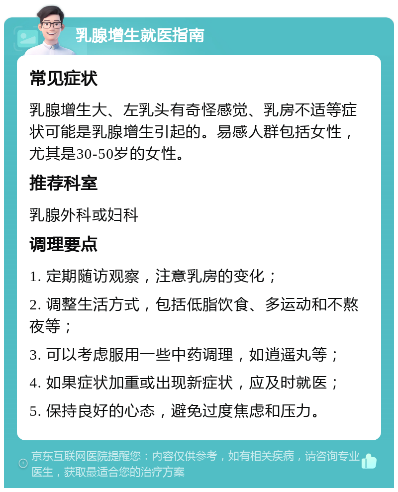 乳腺增生就医指南 常见症状 乳腺增生大、左乳头有奇怪感觉、乳房不适等症状可能是乳腺增生引起的。易感人群包括女性，尤其是30-50岁的女性。 推荐科室 乳腺外科或妇科 调理要点 1. 定期随访观察，注意乳房的变化； 2. 调整生活方式，包括低脂饮食、多运动和不熬夜等； 3. 可以考虑服用一些中药调理，如逍遥丸等； 4. 如果症状加重或出现新症状，应及时就医； 5. 保持良好的心态，避免过度焦虑和压力。