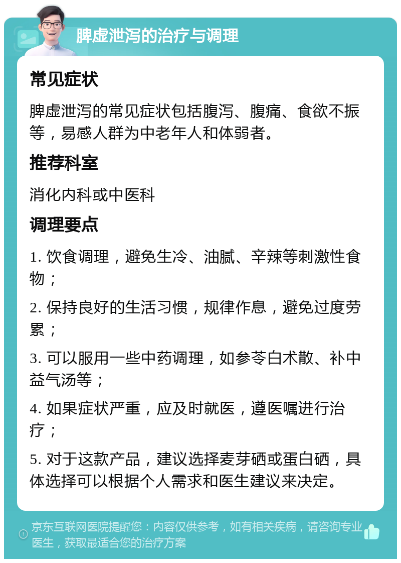 脾虚泄泻的治疗与调理 常见症状 脾虚泄泻的常见症状包括腹泻、腹痛、食欲不振等，易感人群为中老年人和体弱者。 推荐科室 消化内科或中医科 调理要点 1. 饮食调理，避免生冷、油腻、辛辣等刺激性食物； 2. 保持良好的生活习惯，规律作息，避免过度劳累； 3. 可以服用一些中药调理，如参苓白术散、补中益气汤等； 4. 如果症状严重，应及时就医，遵医嘱进行治疗； 5. 对于这款产品，建议选择麦芽硒或蛋白硒，具体选择可以根据个人需求和医生建议来决定。