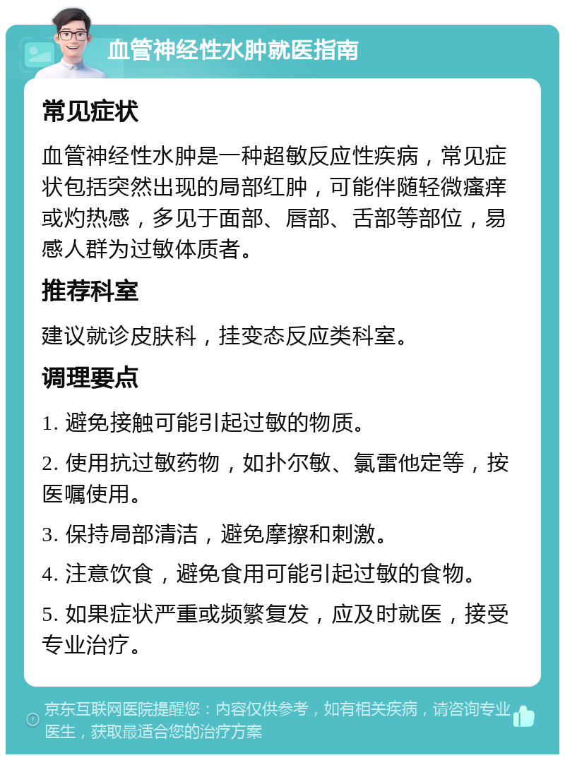 血管神经性水肿就医指南 常见症状 血管神经性水肿是一种超敏反应性疾病，常见症状包括突然出现的局部红肿，可能伴随轻微瘙痒或灼热感，多见于面部、唇部、舌部等部位，易感人群为过敏体质者。 推荐科室 建议就诊皮肤科，挂变态反应类科室。 调理要点 1. 避免接触可能引起过敏的物质。 2. 使用抗过敏药物，如扑尔敏、氯雷他定等，按医嘱使用。 3. 保持局部清洁，避免摩擦和刺激。 4. 注意饮食，避免食用可能引起过敏的食物。 5. 如果症状严重或频繁复发，应及时就医，接受专业治疗。