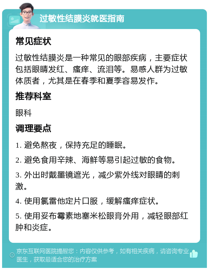 过敏性结膜炎就医指南 常见症状 过敏性结膜炎是一种常见的眼部疾病，主要症状包括眼睛发红、瘙痒、流泪等。易感人群为过敏体质者，尤其是在春季和夏季容易发作。 推荐科室 眼科 调理要点 1. 避免熬夜，保持充足的睡眠。 2. 避免食用辛辣、海鲜等易引起过敏的食物。 3. 外出时戴墨镜遮光，减少紫外线对眼睛的刺激。 4. 使用氯雷他定片口服，缓解瘙痒症状。 5. 使用妥布霉素地塞米松眼膏外用，减轻眼部红肿和炎症。